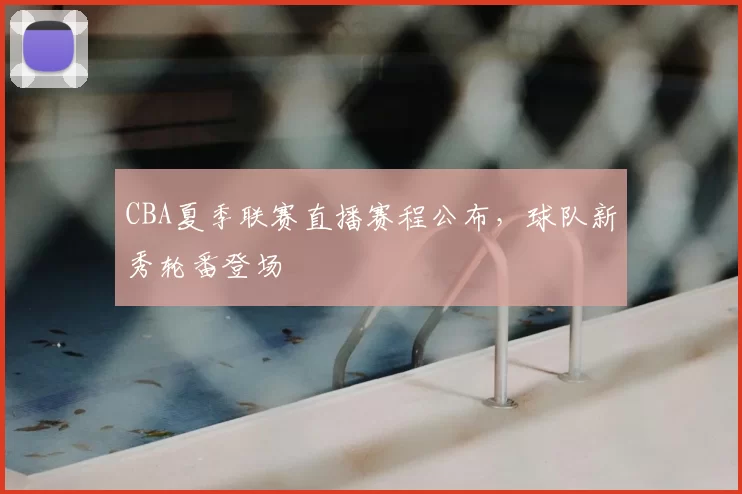 CBA夏季联赛直播赛程公布，球队新秀轮番登场