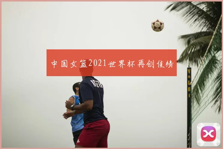中国女篮2021世界杯再创佳绩