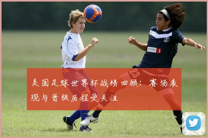 美国足球世界杯战绩回顾:赛场表现与晋级历程受关注