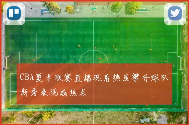 CBA夏季联赛直播观看热度攀升球队新秀表现成焦点