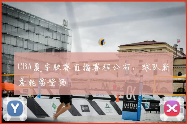 CBA夏季联赛直播赛程公布，球队新秀轮番登场