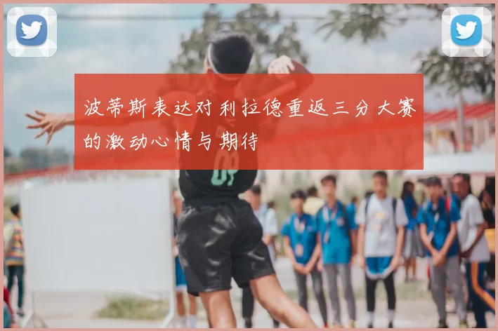 波蒂斯表达对利拉德重返三分大赛的激动心情与期待